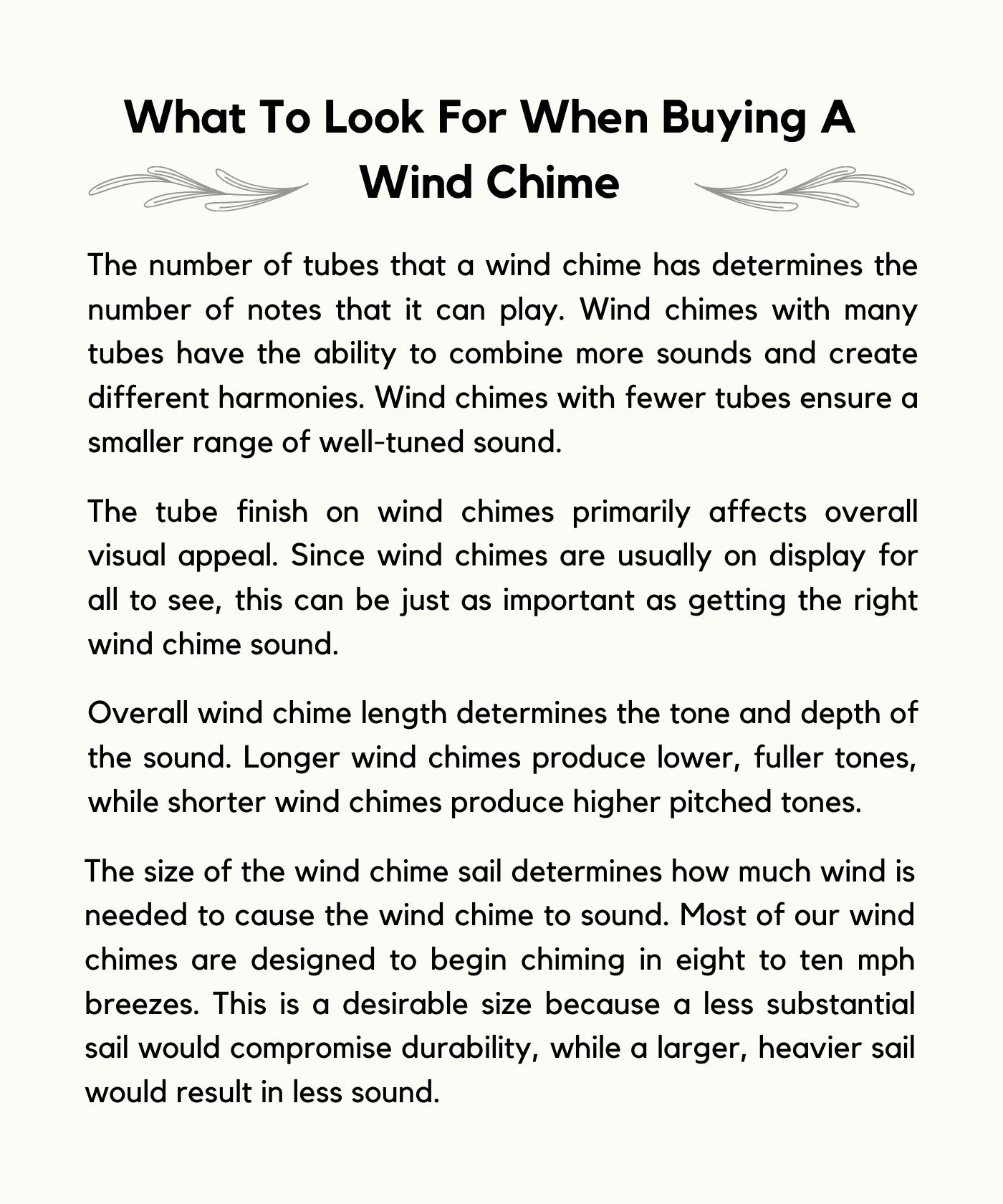 What To Look For When Buying A Wind Chime The number of tubes that a wind chime has determines the number of notes that it can play. Wind chimes with many tubes have the ability to combine more sounds and create different harmonies. Wind chimes with fewer tubes ensure a smaller range of well-tuned sound. The tube finish on wind chimes primarily affects overall visual appeal. Since wind chimes are usually on display for all to see, this can be just as important as getting the right wind chime sound. Overall wind chime length determines the tone and depth of the sound. Longer wind chimes produce lower, fuller tones, while shorter wind chimes produce higher pitched tones. The size of the wind chime sail determines how much wind is needed to cause the wind chime to sound. Most of our wind chimes are designed to begin chiming in eight to ten mph breezes. This is a desirable size because a less substantial sail would compromise durability, while a larger, heavier sail would result in less sound.